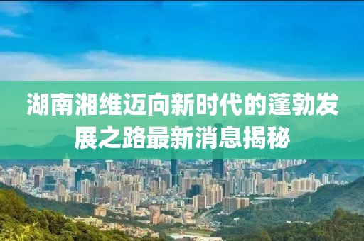 湖南湘维迈向新时代的蓬勃发展之路最新消息揭秘