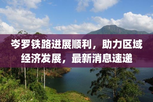 岑罗铁路进展顺利，助力区域经济发展，最新消息速递