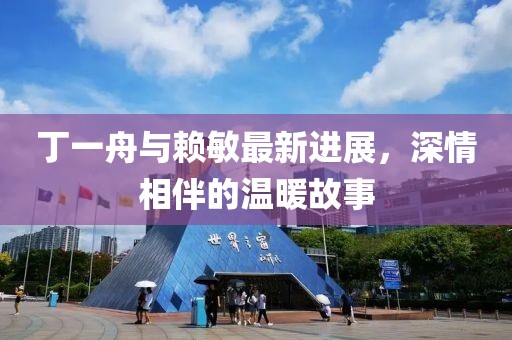 丁一舟与赖敏最新进展，深情相伴的温暖故事