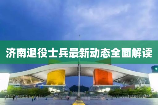 济南退役士兵最新动态全面解读
