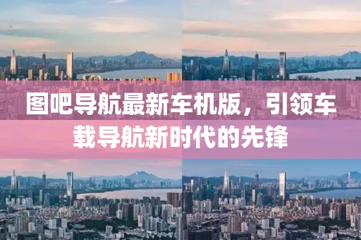 图吧导航最新车机版，引领车载导航新时代的先锋