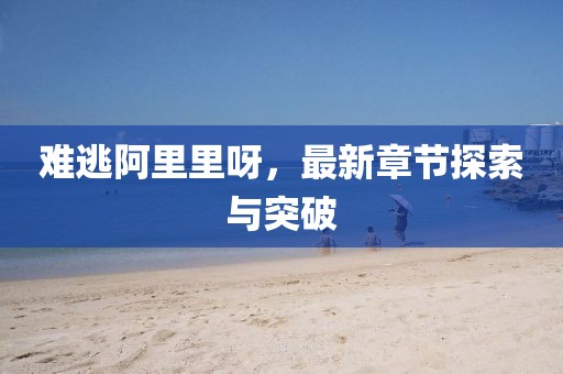 难逃阿里里呀，最新章节探索与突破