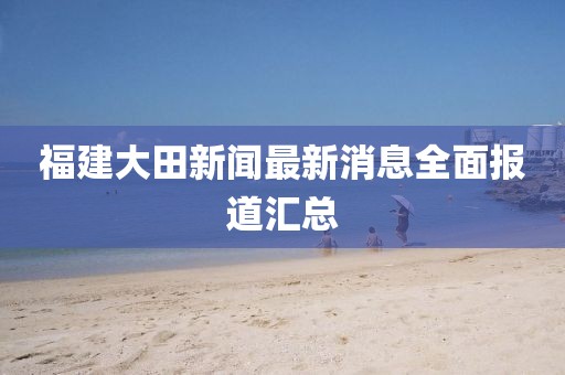 福建大田新闻最新消息全面报道汇总