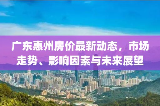 广东惠州房价最新动态，市场走势、影响因素与未来展望