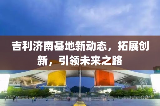 吉利济南基地新动态，拓展创新，引领未来之路
