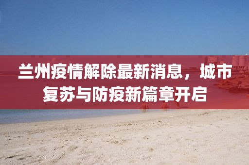 兰州疫情解除最新消息，城市复苏与防疫新篇章开启