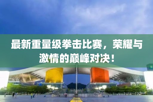 最新重量级拳击比赛，荣耀与激情的巅峰对决！