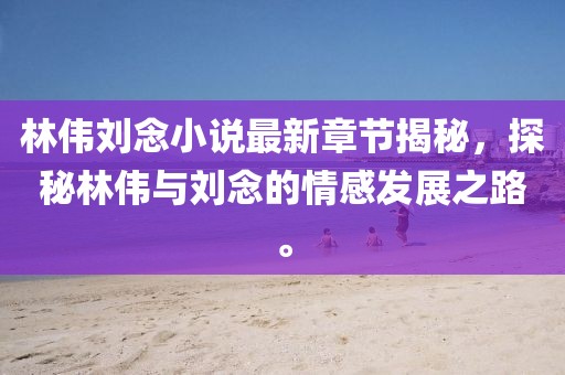 林伟刘念小说最新章节揭秘，探秘林伟与刘念的情感发展之路。