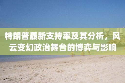 特朗普最新支持率及其分析，风云变幻政治舞台的博弈与影响