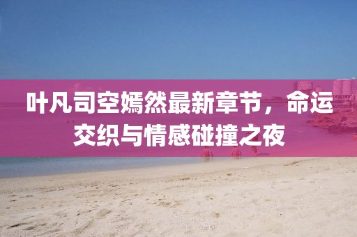 叶凡司空嫣然最新章节，命运交织与情感碰撞之夜