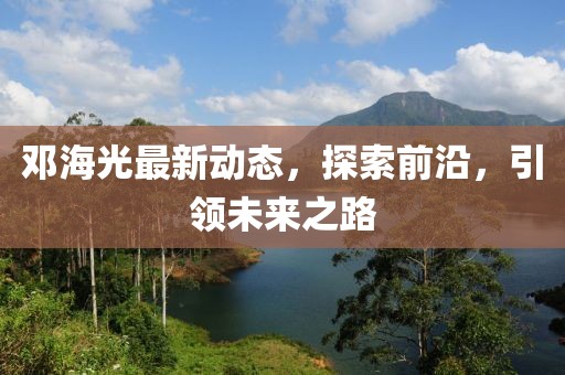 邓海光最新动态，探索前沿，引领未来之路
