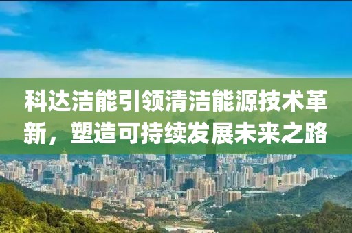 科达洁能引领清洁能源技术革新，塑造可持续发展未来之路
