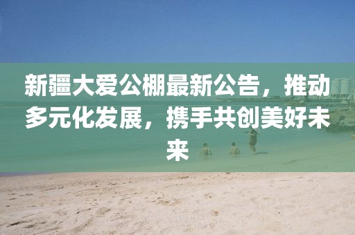 新疆大爱公棚最新公告，推动多元化发展，携手共创美好未来