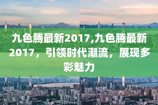 九色腾最新2017,九色腾最新2017，引领时代潮流，展现多彩魅力