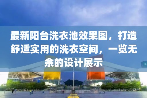 最新阳台洗衣池效果图，打造舒适实用的洗衣空间，一览无余的设计展示
