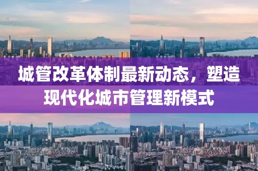 城管改革体制最新动态，塑造现代化城市管理新模式