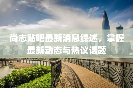 尚志贴吧最新消息综述，掌握最新动态与热议话题