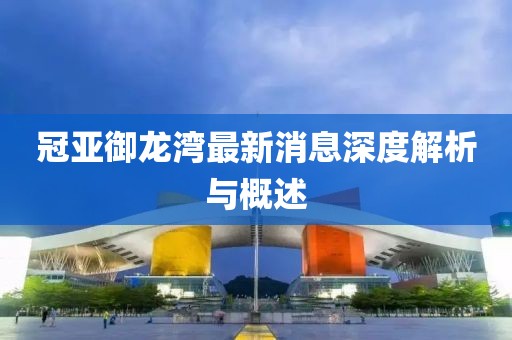 冠亚御龙湾最新消息深度解析与概述