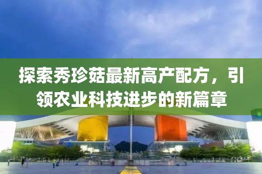 探索秀珍菇最新高产配方，引领农业科技进步的新篇章