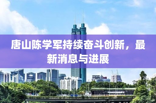 唐山陈学军持续奋斗创新，最新消息与进展