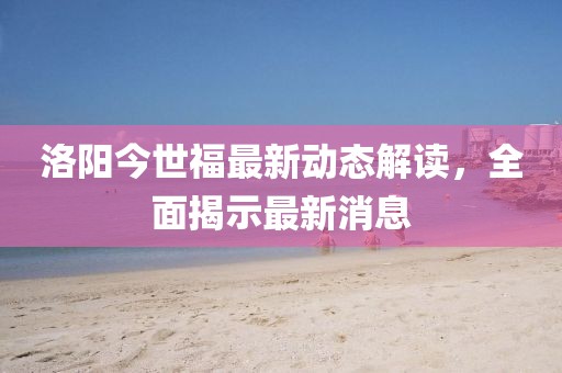 洛阳今世福最新动态解读，全面揭示最新消息