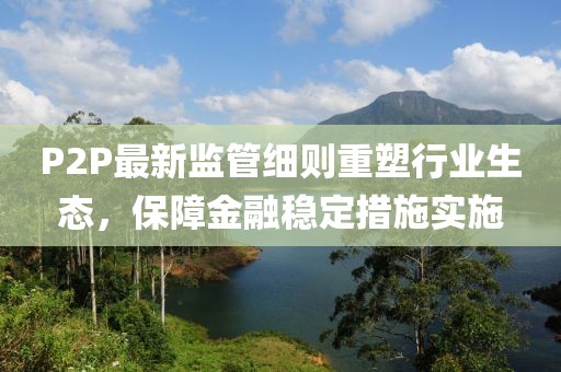 P2P最新监管细则重塑行业生态，保障金融稳定措施实施