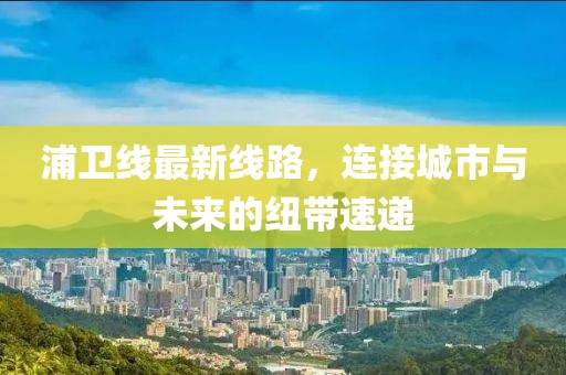 浦卫线最新线路，连接城市与未来的纽带速递