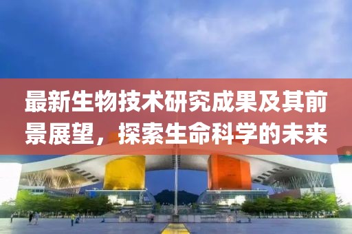最新生物技术研究成果及其前景展望，探索生命科学的未来