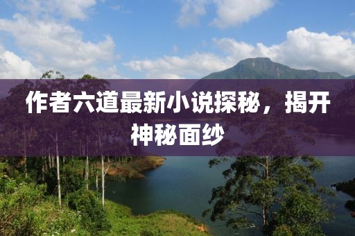 作者六道最新小说探秘，揭开神秘面纱