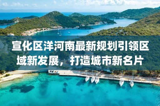 宣化区洋河南最新规划引领区域新发展，打造城市新名片