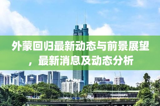 外蒙回归最新动态与前景展望，最新消息及动态分析