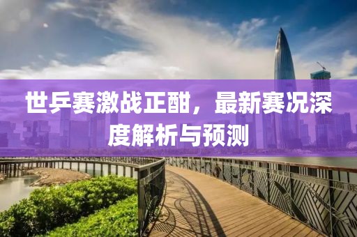 世乒赛激战正酣，最新赛况深度解析与预测