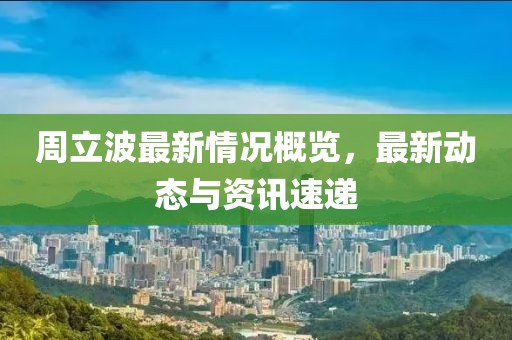 周立波最新情况概览，最新动态与资讯速递