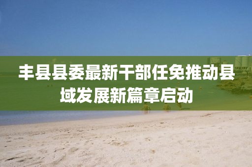 丰县县委最新干部任免推动县域发展新篇章启动