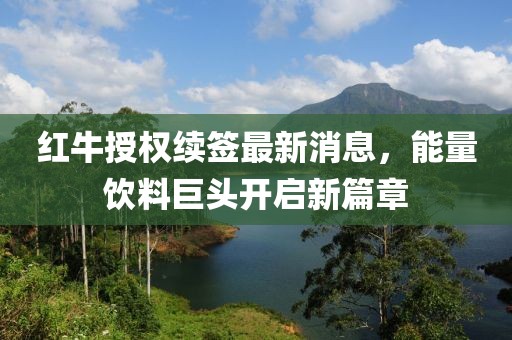 红牛授权续签最新消息，能量饮料巨头开启新篇章