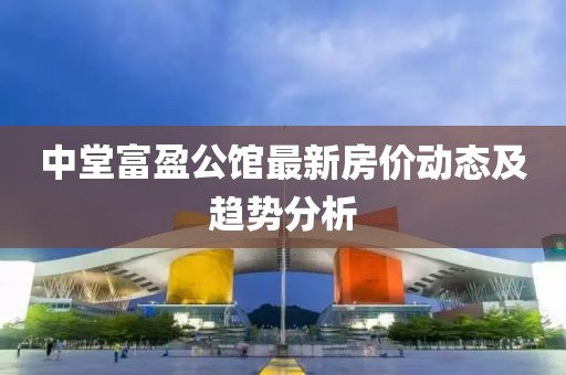 中堂富盈公馆最新房价动态及趋势分析
