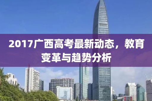 2017广西高考最新动态，教育变革与趋势分析