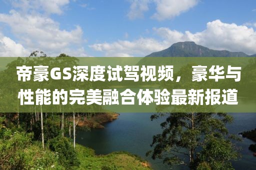 帝豪GS深度试驾视频，豪华与性能的完美融合体验最新报道