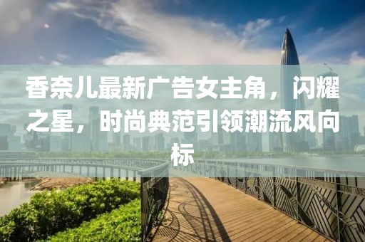 香奈儿最新广告女主角，闪耀之星，时尚典范引领潮流风向标