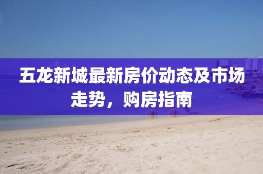 五龙新城最新房价动态及市场走势，购房指南