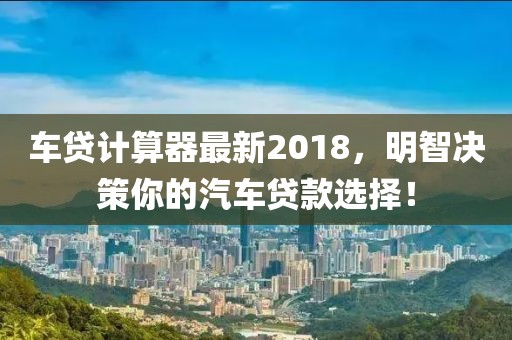 车贷计算器最新2018，明智决策你的汽车贷款选择！