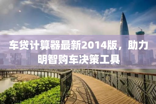 车贷计算器最新2014版，助力明智购车决策工具