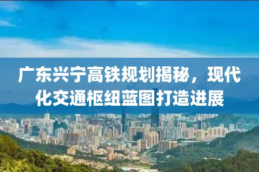 广东兴宁高铁规划揭秘，现代化交通枢纽蓝图打造进展
