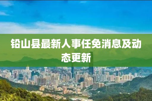 铅山县最新人事任免消息及动态更新