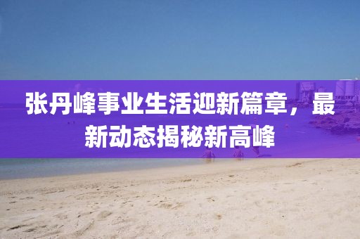 张丹峰事业生活迎新篇章，最新动态揭秘新高峰