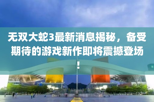 无双大蛇3最新消息揭秘，备受期待的游戏新作即将震撼登场！