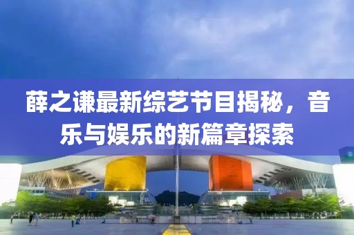 薛之谦最新综艺节目揭秘，音乐与娱乐的新篇章探索