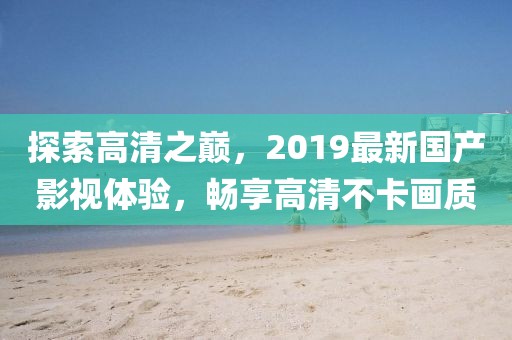 探索高清之巅，2019最新国产影视体验，畅享高清不卡画质