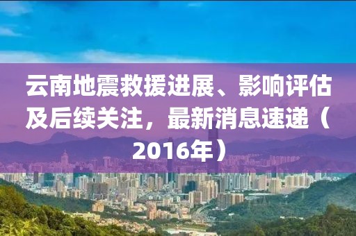 云南地震救援进展、影响评估及后续关注，最新消息速递（2016年）