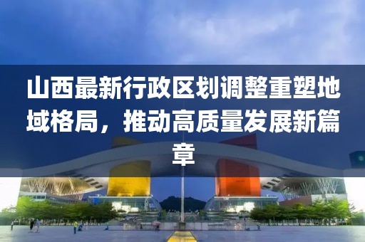 山西最新行政区划调整重塑地域格局，推动高质量发展新篇章